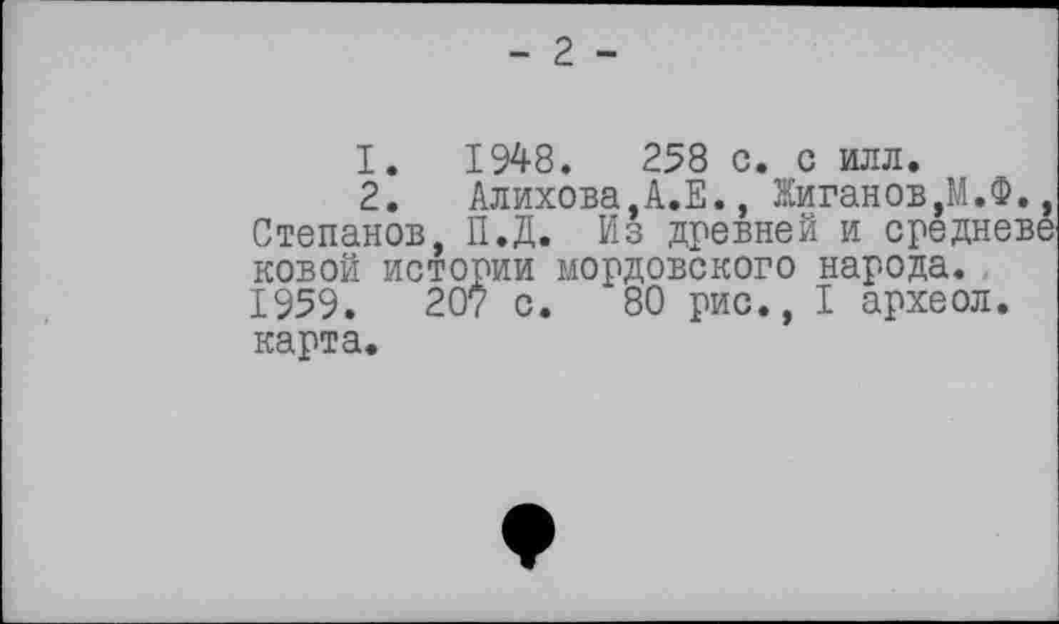 ﻿- 2 -
1.	1948.	258 с. с илл.
2.	Алихова,А.Е., Жиганов,М.
Степанов, П.Д. Из древней и средн новой истории мордовского народа. 1959.	207 с. 80 рис., I археол
карта.